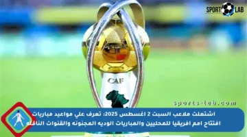 اشتعلت ملاعب السبت 2 أغسطس 2025: تعرف على مواعيد مباريات افتتاح أمم إفريقيا للمحليين والمباريات الودية المجنونة والقنوات الناقلة